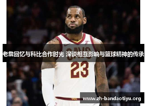 老詹回忆与科比合作时光 深谈相互影响与篮球精神的传承