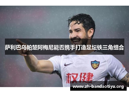 萨利巴乌帕楚阿梅尼能否携手打造足坛铁三角组合