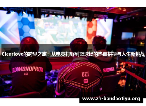 Clearlove的跨界之旅：从电竞打野到篮球场的热血拼搏与人生新挑战