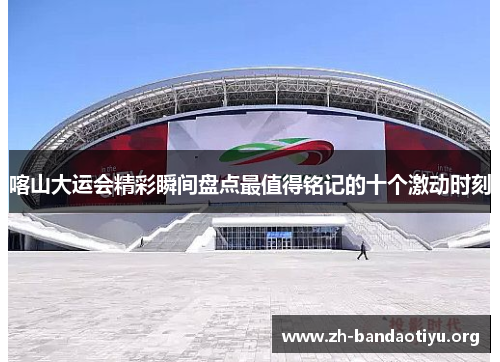 喀山大运会精彩瞬间盘点最值得铭记的十个激动时刻