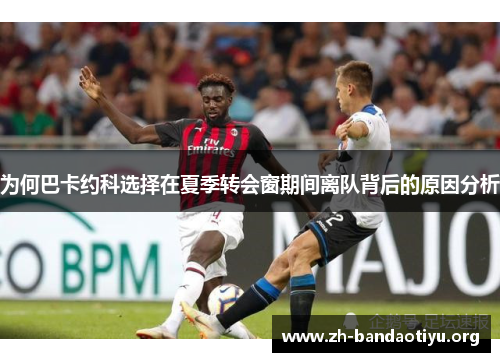 为何巴卡约科选择在夏季转会窗期间离队背后的原因分析