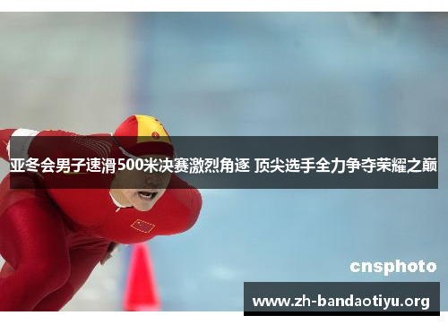 亚冬会男子速滑500米决赛激烈角逐 顶尖选手全力争夺荣耀之巅