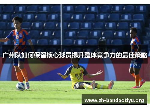 广州队如何保留核心球员提升整体竞争力的最佳策略