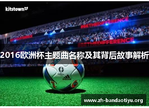 2016欧洲杯主题曲名称及其背后故事解析