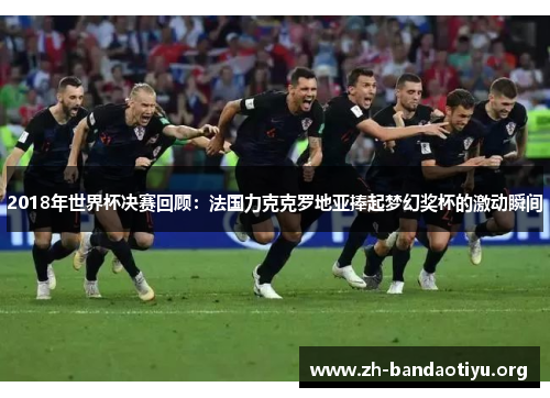 2018年世界杯决赛回顾：法国力克克罗地亚捧起梦幻奖杯的激动瞬间