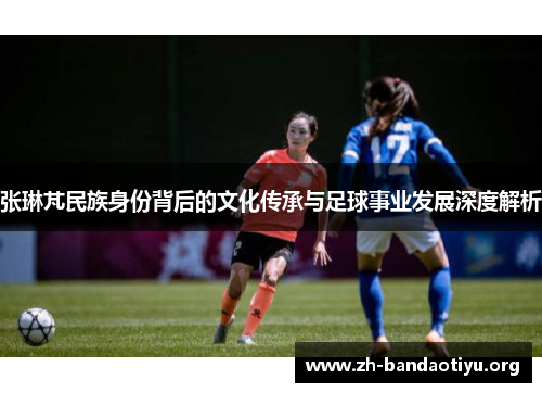 张琳芃民族身份背后的文化传承与足球事业发展深度解析
