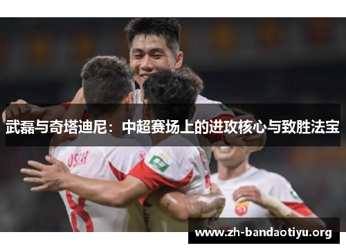 武磊与奇塔迪尼：中超赛场上的进攻核心与致胜法宝