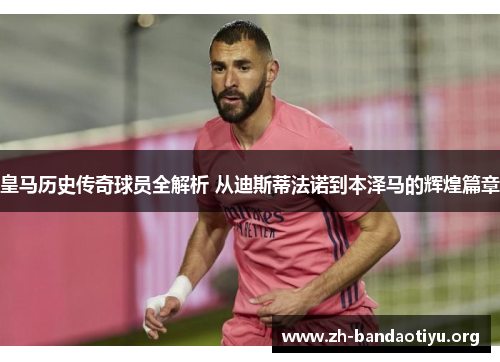 皇马历史传奇球员全解析 从迪斯蒂法诺到本泽马的辉煌篇章