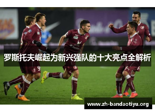 罗斯托夫崛起为新兴强队的十大亮点全解析